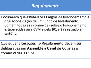 Regulamento Documento que estabelece as regras de funcionamento e operacionalização de um fundo de Investimento. Contém todas as informações sobre o funcionamento estabelecidas pela CVM e pelo BC, e é registrado em cartório.Quaisquer alterações no Regulamento devem ser deliberadas em Assembléia Geral de Cotistas e comunicadas à CVM.
