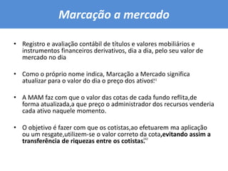 Marcação a mercado Registro e avaliação contábil de títulos e valores mobiliários e instrumentos financeiros derivativos, dia a dia, pelo seu valor de mercado no diaComo o próprio nome indica, Marcação a Mercado significa atualizar para o valor do dia o preço dos ativos.A MAM faz com que o valor das cotas de cada fundo reflita,de forma atualizada,a que preço o administrador dos recursos venderia cada ativo naquele momento.O objetivo é fazer com que os cotistas,ao efetuarem ma aplicação ou um resgate,utilizem-se o valor correto da cota,evitando assim a transferência de riquezas entre os cotistas. 241242