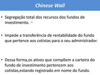 ChineseWallSegregação total dos recursos dos fundos de investimento.Impede a transferência de rentabilidade do fundo que pertence aos cotistas para o seu administrador.Dessa forma,os ativos que compõem a carteira do fundo de investimento pertencem aos cotistas,estando registrado em nome do fundo. 243