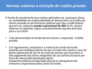 Normas relativas a restrição de crédito privado O fundo de investimento que realizar aplicações em  quaisquer ativos ou modalidades de responsabilidade de pessoa física ou jurídica de direito provado ou de emissores públicos que não a união federal que,em seu conjunto exceda o percentual de 50% de PL, deverá observar as seguintes regras,cumulativamente aquelas previstas para a sua classe1-Na denominação do fundo deverá constar a expressão : Crédito privado 2-O regulamento, prospecto e o material de venda do fundo deverão,com destaque,alertar de que o fundo esta sujeito a risco de perda substancial de seu PL em caso de eventos que acarretam o não pagamento dos ativos integrantes de sua carteira,inclusive por força de intervenção,liquidação,regime temporário,falência,recuperação judicial ou extrajudicial dos emissores responsáveis pelos ativos do fundo 