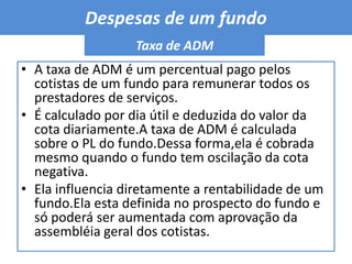 Despesas de um fundo Taxa de ADMA taxa de ADM é um percentual pago pelos cotistas de um fundo para remunerar todos os prestadores de serviços.É calculado por dia útil e deduzida do valor da cota diariamente.A taxa de ADM é calculada sobre o PL do fundo.Dessa forma,ela é cobrada mesmo quando o fundo tem oscilação da cota negativa.Ela influencia diretamente a rentabilidade de um fundo.Ela esta definida no prospecto do fundo e só poderá ser aumentada com aprovação da assembléia geral dos cotistas.