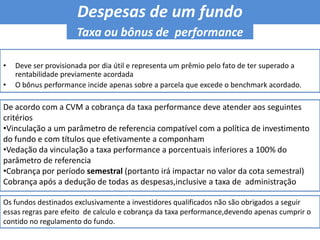 Despesas de um fundo Taxa ou bônus de  performanceDeve ser provisionada por dia útil e representa um prêmio pelo fato de ter superado a rentabilidade previamente acordadaO bônus performance incide apenas sobre a parcela que excede o benchmark acordado.De acordo com a CVM a cobrança da taxa performance deve atender aos seguintes critérios Vinculação a um parâmetro de referencia compatível com a política de investimento do fundo e com títulos que efetivamente a componham 