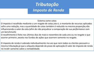 Tributação A tributação dos fundos de investimento sofreu diversas modificações durante os últimos anos.Atualmente a carteira de ativos não sofre qualquer tarifa,tributo ou contribuição, o que figura uma das vantagens de se aplicar em fundos ,pois é possível vender um ativo e comprar outro,bem como realizar qualquer movimentação financeira na conta do fundo,sem que haja a incidência de impostos.No entanto, o cotista de fundo de investimento sofre algum tipo de tributação,seja para aplicar recursos,seja para resgatar o recurso no curto prazo,seja sobre o lucro da aplicação,no resgate ou semestralmente.A responsabilidade pelo recolhimento do imposto devido e o repasse à Receita Federal é sempre do Administrador do fundo.