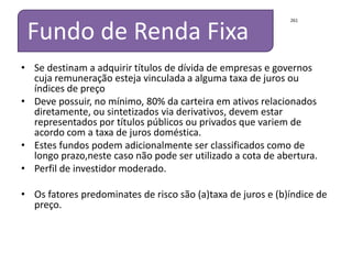 São fundos que proporcionam a menor volatilidade possível  no mercado Brasileiro, devido a sua baixa volatilidade pode ser utilizado para fins de mensuração a cota de abertura. Pode ser  aplicado  exclusivamente em títulos públicos federais pré-fixados ou indexados à taxa SELIC, ou título indexados a índices de preços, com prazo máximo a decorrer de 375 dias, e prazo médio da carteira do fundo inferior a 60 dias, sendo permitida a utilização de derivativos somente para proteção da carteira e a realização de operações compromissadas lastreadas em títulos públicos federais.Alíquota IR  de 20%Investidor conservador 