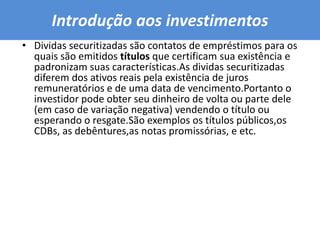 Introdução aos investimentos Dividas securitizadas são contatos de empréstimos para os quais são emitidos títulos que certificam sua existência e padronizam suas características.As dividas securitizadas diferem dos ativos reais pela existência de juros remuneratórios e de uma data de vencimento.Portanto o investidor pode obter seu dinheiro de volta ou parte dele (em caso de variação negativa) vendendo o título ou esperando o resgate.São exemplos os títulos públicos,os CDBs, as debêntures,as notas promissórias, e etc.