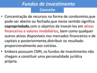 Fundos de investimento ConceitoConcentração de recursos na forma de condomínio,que pode ser aberto ou fechado,que nesse sentido significa copropriedade,com o objetivo de investi-los em ativos financeiros e valores imobiliários, bem como qualquer outros ativos disponíveis nos mercados financeiros e de capitais e posteriormente,distribuir os resultado proporcionalmente aos cotistas.Embora possuam CNPJ, os fundos de investimento não chegam a constituir uma personalidade jurídica própria.