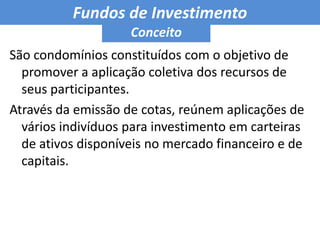 Fundos de Investimento ConceitoSão condomínios constituídos com o objetivo de promover a aplicação coletiva dos recursos de seus participantes. Através da emissão de cotas, reúnem aplicações de vários indivíduos para investimento em carteiras de ativos disponíveis no mercado financeiro e de capitais.