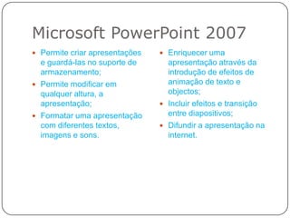 Microsoft PowerPoint 2007Permite criar apresentações e guardá-las no suporte de armazenamento; Permite modificar em qualquer altura, a apresentação;Formatar uma apresentação com diferentes textos, imagens e sons.Enriquecer uma apresentação através da introdução de efeitos de animação de texto e objectos;Incluir efeitos e transição entre diapositivos;Difundir a apresentação na internet.