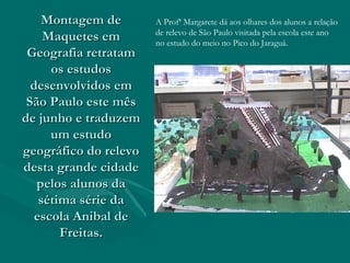 Montagem de Maquetes em Geografia retratam os estudos desenvolvidos em São Paulo este mês de junho e traduzem um estudo geográfico do relevo desta grande cidade pelos alunos da sétima série da escola Anibal de Freitas. A Profª Margarete dá aos olhares dos alunos a relação  de relevo de São Paulo visitada pela escola este ano  no estudo do meio no Pico do Jaraguá. 