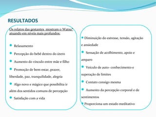 RESULTADOS
Os relatos das gestantes mostram o Watsu®
atuando em níveis mais profundos:
                                            Diminuição do estresse, tensão, agitação

 Relaxamento                               e ansiedade

 Percepção do bebê dentro do útero          Sensação de acolhimento, apoio e

 Aumento do vínculo entre mãe e filho      amparo

                                             Veículo de auto- conhecimento e
 Promoção de bem-estar, prazer,
                                            superação de limites
liberdade, paz, tranquilidade, alegria
                                             Contato consigo mesma
 Algo novo e mágico que possibilita ir
além dos sentidos comuns de percepção        Aumento da percepção corporal e de

 Satisfação com a vida                     sentimentos
                                            Proporciona um estado meditativo
 