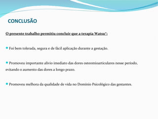 CONCLUSÃO

O presente trabalho permitiu concluir que a terapia Watsu®:


Foi bem tolerada, segura e de fácil aplicação durante a gestação.



Promoveu importante alívio imediato das dores osteomioarticulares nesse período,

evitando o aumento das dores a longo prazo.


Promoveu melhora da qualidade de vida no Domínio Psicológico das gestantes.
 