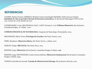 REFERENCIAS
CASARIN, Sidnéia Tessmer; BARBOZA, Michele Cristiene Nachtigall; SIQUEIRA, Hedi Crecencia Heckler.
Qualidade de vida na gravidez: Revisão de literatura sistemática. In: Revista de Enfermagem UFPE on line,
2010. Acesso em: 06 de outubro de 2010.

CUNNINGHAM, F. Gary; MACDONALD, Paul C.; GANT, Norman F.; et al. Williams Obstetrícia. Rio de Janeiro:
Guanabara Koogan, 20 ª edição, 2000.

I FÓRUM CONCEITUAL DE NATUROLOGIA. Congresso de Naturologia. Florianópolis, 2009.

MALDONADO, Maria Tereza. Psicologia da Gravidez. São Paulo: Saraiva, 2002.

NEME, Bussâmara. Obstetrícia Básica. São Paulo: Sarvier, 2 edição, 2000.

PEIXOTO, Sérgio. PRÉ-NATAL. São Paulo: Roca, 2004.

REZENDE, Jorge. Obstetrícia. Rio de Janeiro: Guanabara Koogan, 8 edição, 1998.

REZENDE, Jorge; MONTENEGRO, Carlos Antonio Barbosa. Obstetrícia Fundamental. Rio de Janeiro: Guanabara
Koogan, 8 edição, 1999.

TEDESCO, José Júlio de Azevedo. Tratado de Obstetrícia da Febrasgo. Rio de Janeiro: Revinter, 2001.
 
