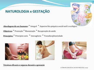 NATUROLOGIA x GESTAÇÃO


Abordagem do ser humano: * Integral        * Aspectos bio-psiquico-social-sutil e ecológico
Objetivos: * Promoção * Manutenção      * Recuperação da saúde
Principios: * Princípios sutis   * Interagência * Transdisciplinariedade




Técnicas eficazes e seguras durante a gestação
                                                                      (I FÓRUM CONCEITUAL DE NATUROLOGIA, 2009)
 