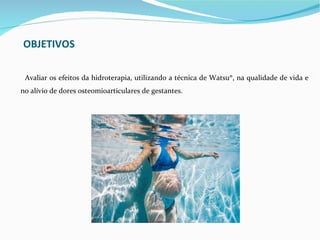 OBJETIVOS

 Avaliar os efeitos da hidroterapia, utilizando a técnica de Watsu®, na qualidade de vida e
no alívio de dores osteomioarticulares de gestantes.
 