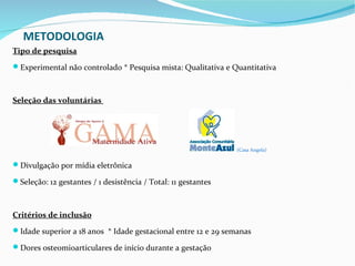 METODOLOGIA
Tipo de pesquisa
Experimental não controlado * Pesquisa mista: Qualitativa e Quantitativa



Seleção das voluntárias




                                                               (Casa Angela)


Divulgação por mídia eletrônica

Seleção: 12 gestantes / 1 desistência / Total: 11 gestantes



Critérios de inclusão
Idade superior a 18 anos * Idade gestacional entre 12 e 29 semanas

Dores osteomioarticulares de início durante a gestação
 