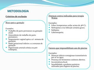 METODOLOGIA
Critérios de exclusão                          Doenças contra indicadas para terapia
                                                 Watsu

Risco para a gestação                          Exemplos:
                                                Febre (temperatura axilar acima de 38º C);
                                                Nefropatias e/ou Infecção urinária grave;
Exemplos:
 Trabalho de parto prematuro na gestação       Epilepsia;
   atual;                                       Labirintopatia;
 Antecedente de trabalho de parto
   prematuro;
 Sangramento vaginal após a 12ª. semana de
   gestação;
 Idade gestacional inferior a 12 semanas de
   gestação
 Hipertensão arterial crônica ou pré-         Fatores que impossibilitam uso de piscina
   eclâmpsia;
                                               Exemplos:
                                                Doenças infecto-contagiosas transmissíveis
                                                  por ar ou água;
                                                Presença de ferimentos cutâneos abertos;
                                                Incontinência fecal;
                                                Sensibilidade a produtos químicos
                                                  utilizados para higiene da piscina;
 
