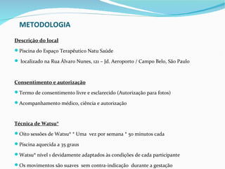 METODOLOGIA
Descrição do local
Piscina do Espaço Terapêutico Natu Saúde

 localizado na Rua Álvaro Nunes, 121 – Jd. Aeroporto / Campo Belo, São Paulo



Consentimento e autorização
Termo de consentimento livre e esclarecido (Autorização para fotos)

Acompanhamento médico, ciência e autorização



Técnica de Watsu®
Oito sessões de Watsu® * Uma vez por semana * 50 minutos cada

Piscina aquecida a 35 graus

Watsu® nível 1 devidamente adaptados às condições de cada participante

Os movimentos são suaves sem contra-indicação durante a gestação
 