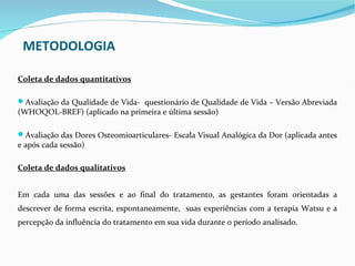 METODOLOGIA

Coleta de dados quantitativos

Avaliação da Qualidade de Vida- questionário de Qualidade de Vida – Versão Abreviada
(WHOQOL-BREF) (aplicado na primeira e última sessão)

Avaliação das Dores Osteomioarticulares- Escala Visual Analógica da Dor (aplicada antes
e após cada sessão)

Coleta de dados qualitativos


Em cada uma das sessões e ao final do tratamento, as gestantes foram orientadas a
descrever de forma escrita, espontaneamente, suas experiências com a terapia Watsu e a
percepção da influência do tratamento em sua vida durante o período analisado.
 