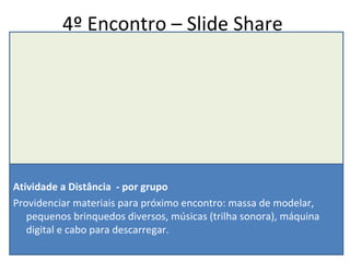 4º Encontro – Slide Share Atividade a Distância  - por grupo Providenciar materiais para próximo encontro: massa de modelar, pequenos brinquedos diversos, músicas (trilha sonora), máquina digital e cabo para descarregar. 