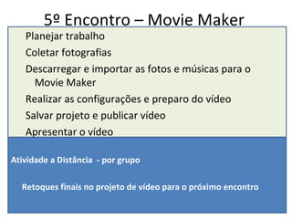 5º Encontro – Movie Maker Planejar trabalho Coletar fotografias  Descarregar e importar as fotos e músicas para o Movie Maker Realizar as configurações e preparo do vídeo Salvar projeto e publicar vídeo Apresentar o vídeo Atividade a Distância  - por grupo Retoques finais no projeto de vídeo para o próximo encontro 