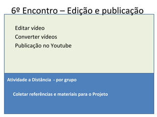6º Encontro – Edição e publicação Editar vídeo Converter vídeos Publicação no Youtube Atividade a Distância  - por grupo Coletar referências e materiais para o Projeto 