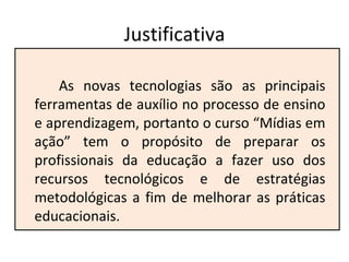 Justificativa As novas tecnologias são as principais ferramentas de auxílio no processo de ensino e aprendizagem, portanto o curso “Mídias em ação” tem o propósito de preparar os profissionais da educação a fazer uso dos recursos tecnológicos e de estratégias metodológicas a fim de melhorar as práticas educacionais. 