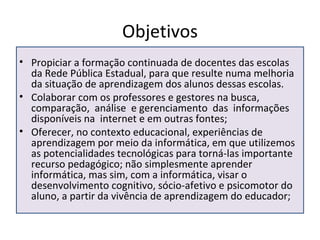Objetivos Propiciar a formação continuada de docentes das escolas da Rede Pública Estadual, para que resulte numa melhoria da situação de aprendizagem dos alunos dessas escolas.  Colaborar com os professores e gestores na busca, comparação,  análise  e gerenciamento  das  informações disponíveis na  internet e em outras fontes; Oferecer, no contexto educacional, experiências de aprendizagem por meio da informática, em que utilizemos as potencialidades tecnológicas para torná-las importante recurso pedagógico; não simplesmente aprender informática, mas sim, com a informática, visar o desenvolvimento cognitivo, sócio-afetivo e psicomotor do aluno, a partir da vivência de aprendizagem do educador; 