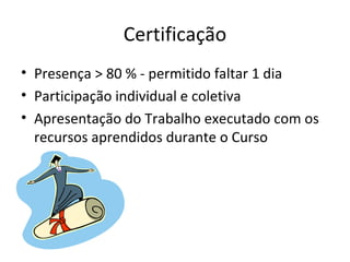 Certificação Presença > 80 % - permitido faltar 1 dia Participação individual e coletiva Apresentação do Trabalho executado com os recursos aprendidos durante o Curso 