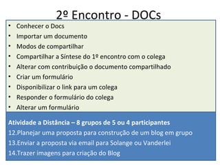 2º Encontro - DOCs Conhecer o Docs Importar um documento Modos de compartilhar Compartilhar a Síntese do 1º encontro com o colega Alterar com contribuição o documento compartilhado Criar um formulário Disponibilizar o link para um colega Responder o formulário do colega Alterar um formulário Atividade a Distância – 8 grupos de 5 ou 4 participantes Planejar uma proposta para construção de um blog em grupo Enviar a proposta via email para Solange ou Vanderlei Trazer imagens para criação do Blog 
