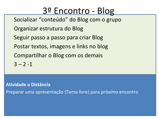3º Encontro - Blog Socializar “conteúdo” do Blog com o grupo Organizar estrutura do Blog Seguir passo a passo para criar Blog Postar textos, imagens e links no blog Compartilhar o Blog com os demais 3 – 2 -1 Atividade a Distância  Preparar uma apresentação (Tema livre) para próximo encontro 