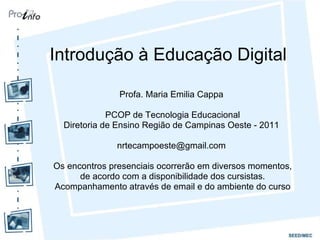 Introdução à Educação Digital Profa. Maria Emilia Cappa  PCOP de Tecnologia Educacional Diretoria de Ensino Região de Campinas Oeste - 2011  nrtecampoeste@gmail.com  Os encontros presenciais ocorrerão em diversos momentos, de acordo com a disponibilidade dos cursistas. Acompanhamento através de email e do ambiente do curso 