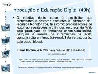 Introdução à Educação Digital (40h) O objetivo deste curso é possibilitar aos professores e gestores escolares a utilização de  recursos tecnológicos, tais como: processadores de texto, apresentações multimídia, recursos da Web para produções de trabalhos escritos/multimídia, pesquisa e análise de informações na Web, comunicação e interação(e-mail, lista de discussão, bate-papo, blogs).    Carga Horária:  40h (20h presenciais e 20h a distância) www.eproinfo.mec.gov.br  Login e senha provisórios: primeiro nome do cursista seguido de ponto (.) e do sobrenome – exemplo: maria.cappa  - as senhas provisórias é mudar123  (letras minusculas)  Ferramentas utilizadas: fórum  para discussões e biblioteca para postagem dos trabalhos  