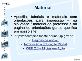 Material Apostila, tutoriais e materiais com orientações para impressão – na biblioteca / material do professor e na página de orientações gerais que fica em nosso site: http://decampinasoeste.edunet.sp.gov.br Paginas de apoio:  Introdução a Educação Digital WEB 2.0 – Midias em Ação 