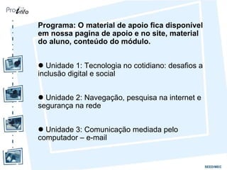 Programa: O material de apoio fica disponível em nossa pagina de apoio e no site, material do aluno, conteúdo do módulo.  Unidade 1: Tecnologia no cotidiano: desafios a  inclusão digital e social Unidade 2: Navegação, pesquisa na internet e segurança na rede Unidade 3: Comunicação mediada pelo computador – e-mail 