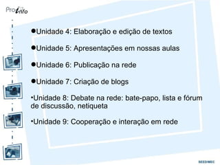 Unidade 4: Elaboração e edição de textos Unidade 5: Apresentações em nossas aulas Unidade 6: Publicação na rede Unidade 7: Criação de blogs Unidade 8: Debate na rede: bate-papo, lista e fórum de discussão, netiqueta Unidade 9: Cooperação e interação em rede 