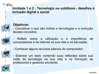 Unidade 1 e 2 : Tecnologia no cotidiano - desafios à inclusão digital e social Objetivos: -  Conceituar o que são mídias e tecnologias e a evolução desses conceitos; - Refletir sobre a utilização e a importância de computadores e da internet na sua vida e na educação; - Conhecer alguns recursos básicos do computador; - Elaborar um texto contendo suas reflexões sobre sua visão de tecnologia na sua vida e na formação de professores e gestores escolares. 