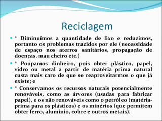 Reciclagem * Diminuímos a quantidade de lixo e reduzimos, portanto os problemas trazidos por ele (necessidade de espaço nos aterros sanitários, propagação de doenças, mau cheiro etc.)  * Poupamos dinheiro, pois obter plástico, papel, vidro ou metal a partir de matéria prima natural custa mais caro de que se reaproveitarmos o que já existe; e  * Conservamos os recursos naturais potencialmente renováveis, como as árvores (usadas para fabricar papel), e os não renováveis como o petróleo (matéria-prima para os plásticos) e os minérios (que permitem obter ferro, alumínio, cobre e outros metais).  