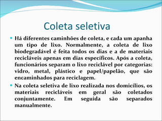 Coleta seletiva Há diferentes caminhões de coleta, e cada um apanha um tipo de lixo. Normalmente, a coleta de lixo biodegradável é feita todos os dias e a de materiais recicláveis apenas em dias específicos. Após a coleta, funcionários separam o lixo reciclável por categorias: vidro, metal, plástico e papel/papelão, que são encaminhados para reciclagem.  Na coleta seletiva de lixo realizada nos domicílios, os materiais recicláveis em geral são coletados conjuntamente. Em seguida são separados manualmente.  