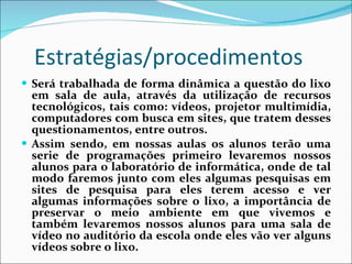 Estratégias/procedimentos Será trabalhada de forma dinâmica a questão do lixo em sala de aula, através da utilização de recursos tecnológicos, tais como: vídeos, projetor multimídia, computadores com busca em sites, que tratem desses questionamentos, entre outros. Assim sendo, em nossas aulas os alunos terão uma serie de programações primeiro levaremos nossos alunos para o laboratório de informática, onde de tal modo faremos junto com eles algumas pesquisas em sites de pesquisa para eles terem acesso e ver algumas informações sobre o lixo, a importância de preservar o meio ambiente em que vivemos e também levaremos nossos alunos para uma sala de vídeo no auditório da escola onde eles vão ver alguns vídeos sobre o lixo.  