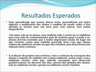 Resultados Esperados  Com aprendizado que nossos alunos terão, pretendemos um único objetivo a mobilização dos alunos e também da escola, sobre o lixo abrindo as mentes para um novo país, sem sujeira, sem tantos desperdícios.  Em suma, não só os alunos, mas também toda a escola irá se mobilizar para essa ação de conscientização, pois de maneira geral a escola e os  alunos deverão entender que é muito importante cuidar do lugar em que vivemos, nossa ação também pretende fazer com que alunos cuidem do ambiente escolar em que eles estudam, pois desta forma não sujaram tanto o mesmo.  A avaliação do projeto será continua, visto a evolução da concepção dos alunos a respeito do cuidado com o meio ambiente, assim como, com o ambiente escolar, visto que, referida concepção será observada gradativamente no decorrer dos dias, através das atitudes dos alunos, seja no ambiente escolar, quanto no ambiente social e familiar. 
