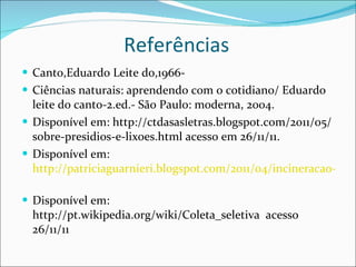 Referências  Canto,Eduardo Leite do,1966-  Ciências naturais: aprendendo com o cotidiano/ Eduardo leite do canto-2.ed.- São Paulo: moderna, 2004.  Disponível em: http://ctdasasletras.blogspot.com/2011/05/sobre-presidios-e-lixoes.html acesso em 26/11/11.  Disponível em:  http://patriciaguarnieri.blogspot.com/2011/04/incineracao-saida-para-lixo-ou-risco.html acesso em 26/11/11   Disponível em: http://pt.wikipedia.org/wiki/Coleta_seletiva  acesso 26/11/11 