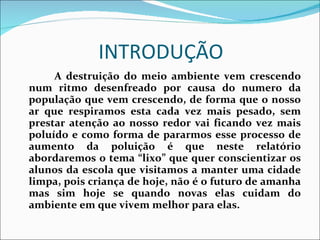 INTRODUÇÃO  A destruição do meio ambiente vem crescendo num ritmo desenfreado por causa do numero da população que vem crescendo, de forma que o nosso ar que respiramos esta cada vez mais pesado, sem prestar atenção ao nosso redor vai ficando vez mais poluído e como forma de pararmos esse processo de aumento da poluição é que neste relatório abordaremos o tema “lixo” que quer conscientizar os alunos da escola que visitamos a manter uma cidade limpa, pois criança de hoje, não é o futuro de amanha mas sim hoje se quando novas elas cuidam do ambiente em que vivem melhor para elas. 