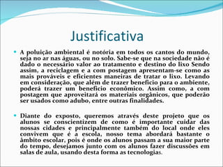 Justificativa  A poluição ambiental é notória em todos os cantos do mundo, seja no ar nas águas, ou no solo. Sabe-se que na sociedade não é dado o necessário valor ao tratamento e destino do lixo Sendo assim, a reciclagem e a com postagem apresentam-se como as mais prováveis e eficientes maneiras de tratar o lixo. Levando em consideração, que além de trazer beneficio para o ambiente, poderá trazer um beneficio econômico. Assim como, a com postagem que aproveitará os materiais orgânicos, que poderão ser usados como adubo, entre outras finalidades. Diante do exposto, queremos através deste projeto que os alunos se conscientizem de como é importante cuidar das nossas cidades e principalmente também do local onde eles convivem que é a escola, nosso tema abordará bastante o âmbito escolar, pois é onde os alunos passam a sua maior parte do tempo, desejamos junto com os alunos fazer discussões em salas de aula, usando desta forma as tecnologia s.  