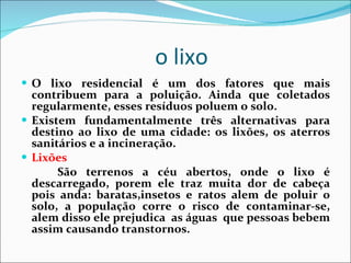 o lixo  O lixo residencial é um dos fatores que mais contribuem para a poluição. Ainda que coletados regularmente, esses resíduos poluem o solo.  Existem fundamentalmente três alternativas para destino ao lixo de uma cidade: os lixões, os aterros sanitários e a incineração.  Lixões  São terrenos a céu abertos, onde o lixo é descarregado, porem ele traz muita dor de cabeça pois anda: baratas,insetos e ratos alem de poluir o solo, a população corre o risco de contaminar-se, alem disso ele prejudica  as águas  que pessoas bebem assim causando transtornos. 