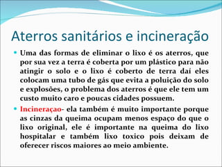 Aterros sanitários e incineração  Uma das formas de eliminar o lixo é os aterros, que por sua vez a terra é coberta por um plástico para não atingir o solo e o lixo é coberto de terra daí eles colocam uma tubo de gás que evita a poluição do solo e explosões, o problema dos aterros é que ele tem um custo muito caro e poucas cidades possuem.  Incineraçao - ela também é muito importante porque as cinzas da queima ocupam menos espaço do que o lixo original, ele é importante na queima do lixo hospitalar e também lixo toxico pois deixam de oferecer riscos maiores ao meio ambiente. 