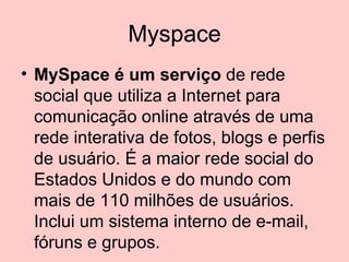 Myspace MySpace é um serviço  de rede social que utiliza a Internet para comunicação online através de uma rede interativa de fotos, blogs e perfis de usuário. É a maior rede social do Estados Unidos e do mundo com mais de 110 milhões de usuários. Inclui um sistema interno de e-mail, fóruns e grupos.  