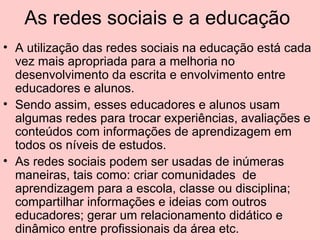 As redes sociais e a educação  A utilização das redes sociais na educação está cada vez mais apropriada para a melhoria no desenvolvimento da escrita e envolvimento entre educadores e alunos. Sendo assim, esses educadores e alunos usam algumas redes para trocar experiências, avaliações e conteúdos com informações de aprendizagem em todos os níveis de estudos. As redes sociais podem ser usadas de inúmeras maneiras, tais como: criar comunidades  de aprendizagem para a escola, classe ou disciplina; compartilhar informações e ideias com outros educadores; gerar um relacionamento didático e dinâmico entre profissionais da área etc. 