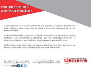 POR QUE ESCOLHER
A DECISIVA CONTÁBIL?



 A parte contábil, fiscal e administrativa de uma empresa são algumas das áreas que
 mais colaboram para o aumento de lucros e o correto funcionamento de um
 empreendimento.

 A Decisiva Assessoria e Consultoria Contábil é uma empresa de prestação de serviços
 contábeis, fiscais, trabalhistas e societários, que tem como objetivo atender as
 empresas que desejam ter as melhores soluções para o seu desenvolvimento.

 Conheça agora mais sobre nossos serviços e se atente aos benefícios que você e sua
 empresa poderão ter com o auxílio de quem tem know how na área.




  clique
 