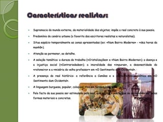   Supremacia do mundo externo, da materialidade dos objetos; impõe o real concreto à sua poesia.

   Predomínio do cenário urbano (o favorito dos escritores realistas e naturalistas).

   Situa espácio-temporalmente as cenas apresentadas (ex: «Num Bairro Moderno» - «dez horas da
    manhã»).

   Atenção ao pormenor, ao detalhe.

   A seleção temática: a dureza do trabalho («Cristalizações» e «Num Bairro Moderno»); a doença e
    a injustiça social («Contrariedades»); a imoralidade das «impuras», a desonestidade do
    «ratoneiro» e a «miséria do velho professor» em «O Sentimento dum Ocidental».

   A presença do real histórico: a referência a Camões e o contexto socio-político em «O
    Sentimento dum Ocidental».

   A linguagem burguesa, popular, coloquial, rica em termos concretos.

   Pelo facto da sua poesia ser estimulada pelo real, que inspira o poeta, que se deixa absorver pelas
    formas materiais e concretas.
 