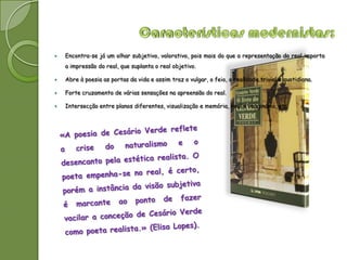    Encontra-se já um olhar subjetivo, valorativo, pois mais do que a representação do real importa
    a impressão do real, que suplanta o real objetivo.

   Abre à poesia as portas da vida e assim traz o vulgar, o feio, a realidade trivial e quotidiana.

   Forte cruzamento de várias sensações na apreensão do real.

   Intersecção entre planos diferentes, visualização e memória, real e imaginário, etc.
 
